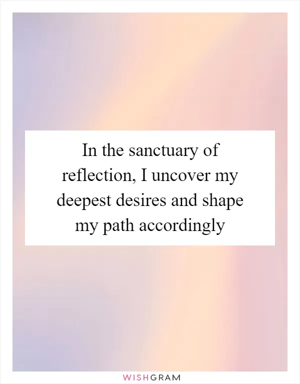 In the sanctuary of reflection, I uncover my deepest desires and shape my path accordingly