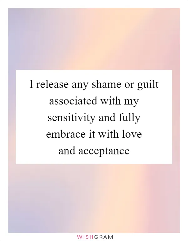 I release any shame or guilt associated with my sensitivity and fully embrace it with love and acceptance
