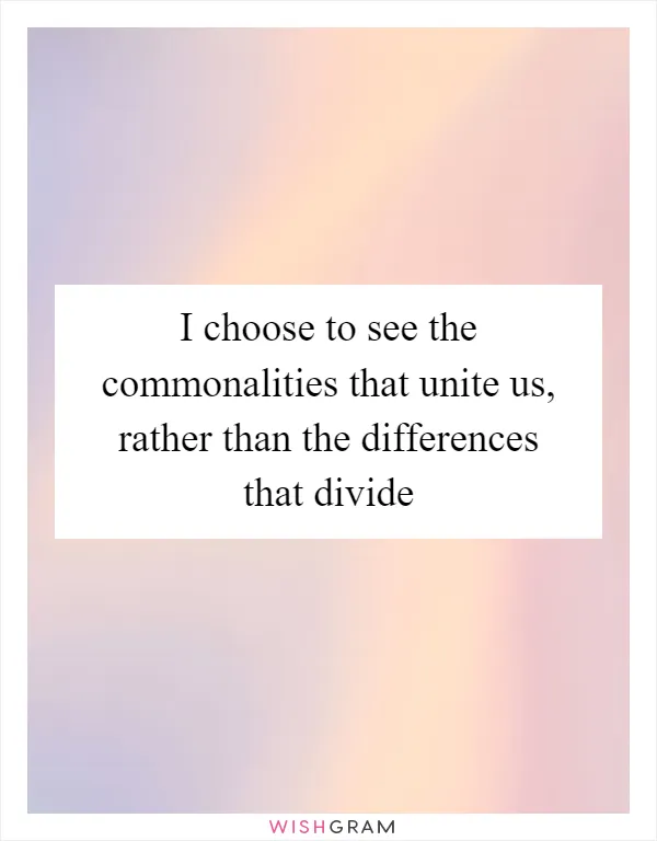 I choose to see the commonalities that unite us, rather than the differences that divide