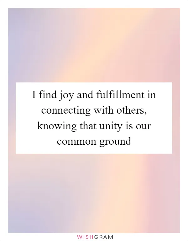 I find joy and fulfillment in connecting with others, knowing that unity is our common ground