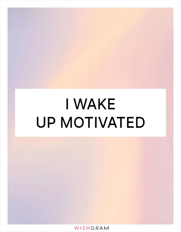 I wake up motivated
