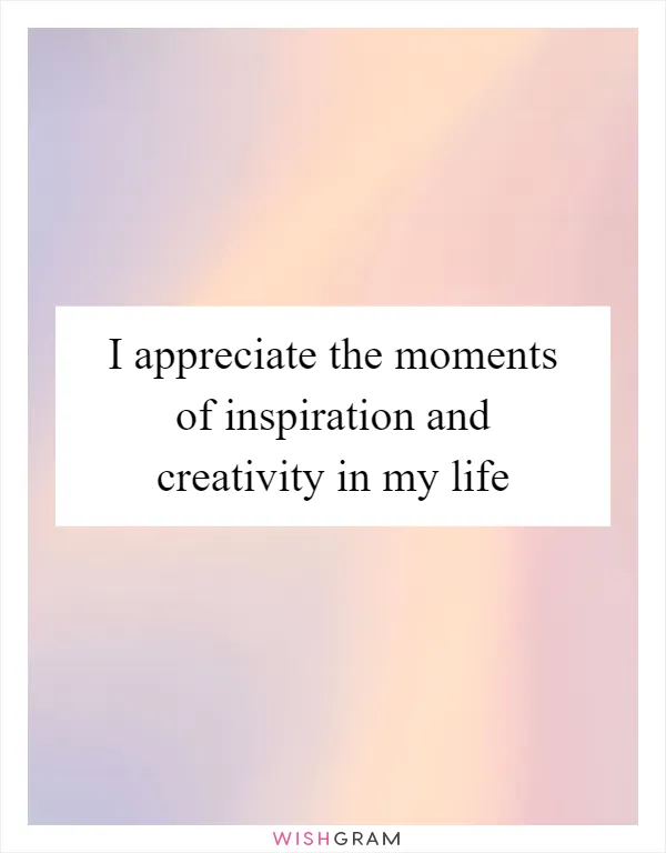 I appreciate the moments of inspiration and creativity in my life