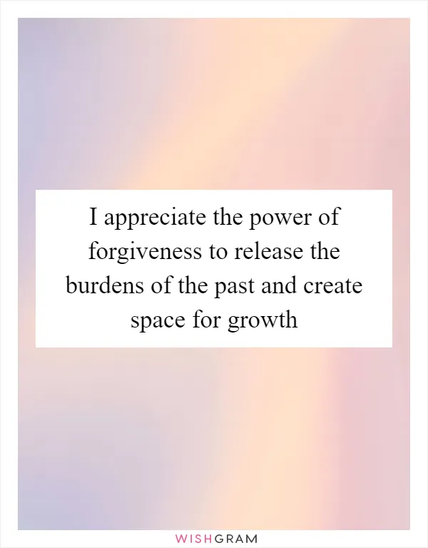 I appreciate the power of forgiveness to release the burdens of the past and create space for growth