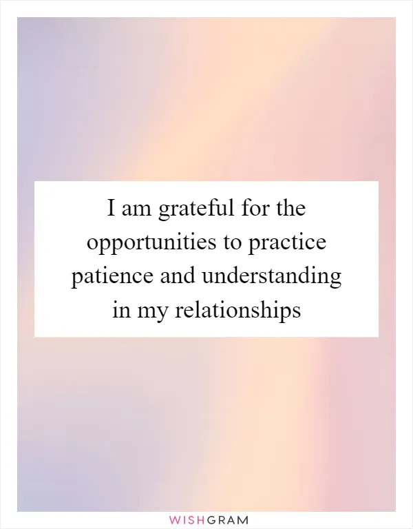 I am grateful for the opportunities to practice patience and understanding in my relationships