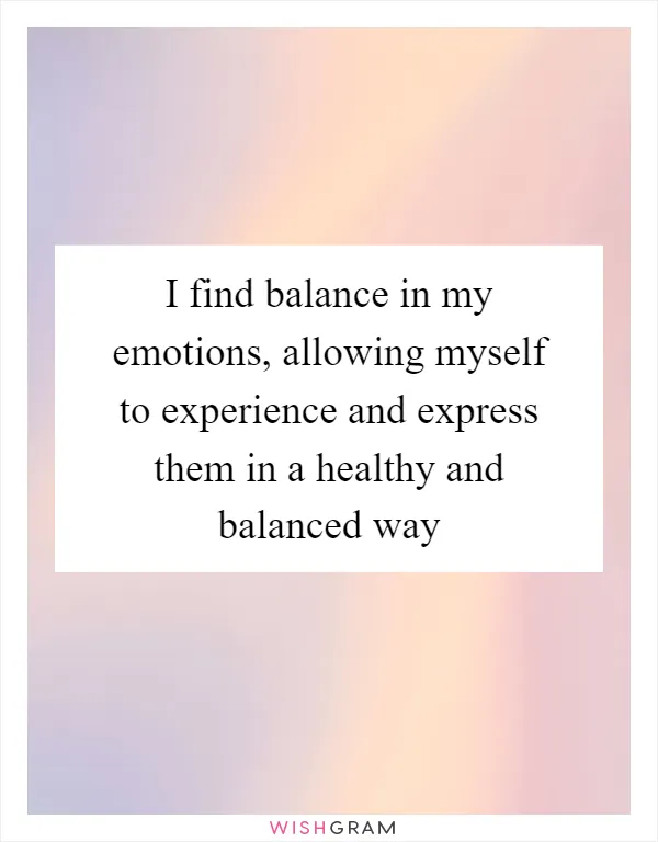 I find balance in my emotions, allowing myself to experience and express them in a healthy and balanced way