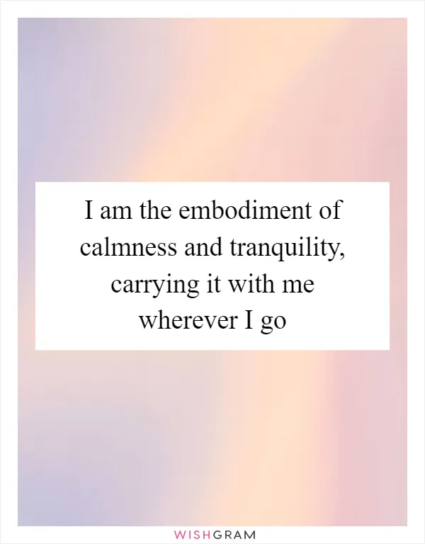 I am the embodiment of calmness and tranquility, carrying it with me wherever I go
