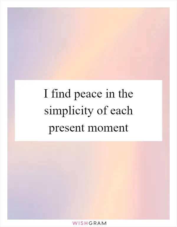 I find peace in the simplicity of each present moment