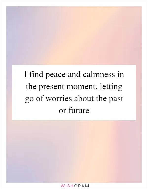 I find peace and calmness in the present moment, letting go of worries about the past or future