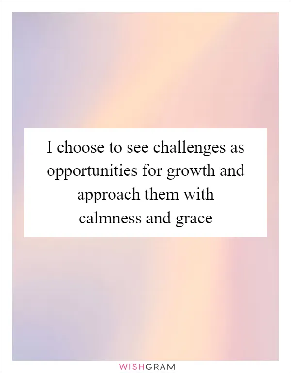 I choose to see challenges as opportunities for growth and approach them with calmness and grace