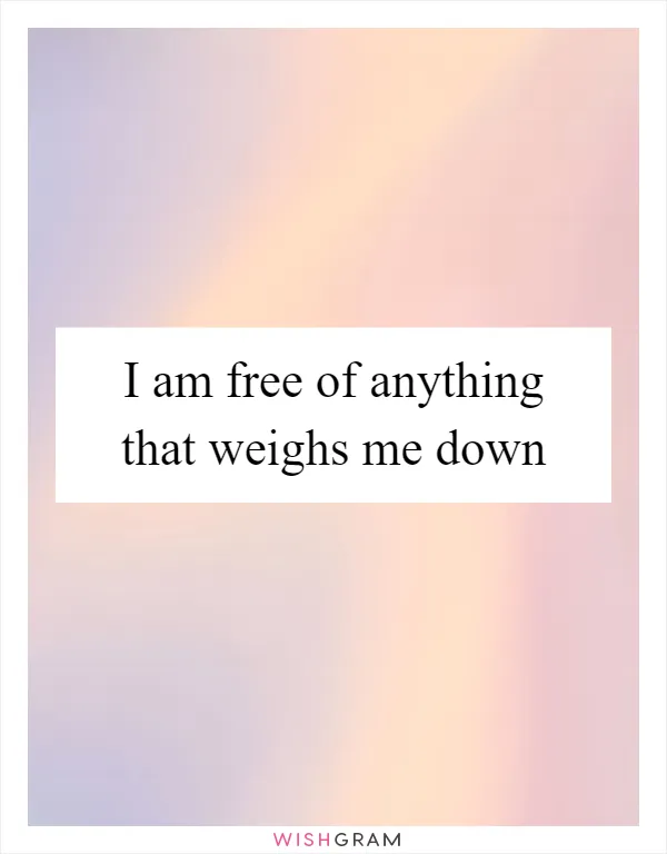 I am free of anything that weighs me down