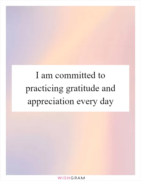I am committed to practicing gratitude and appreciation every day