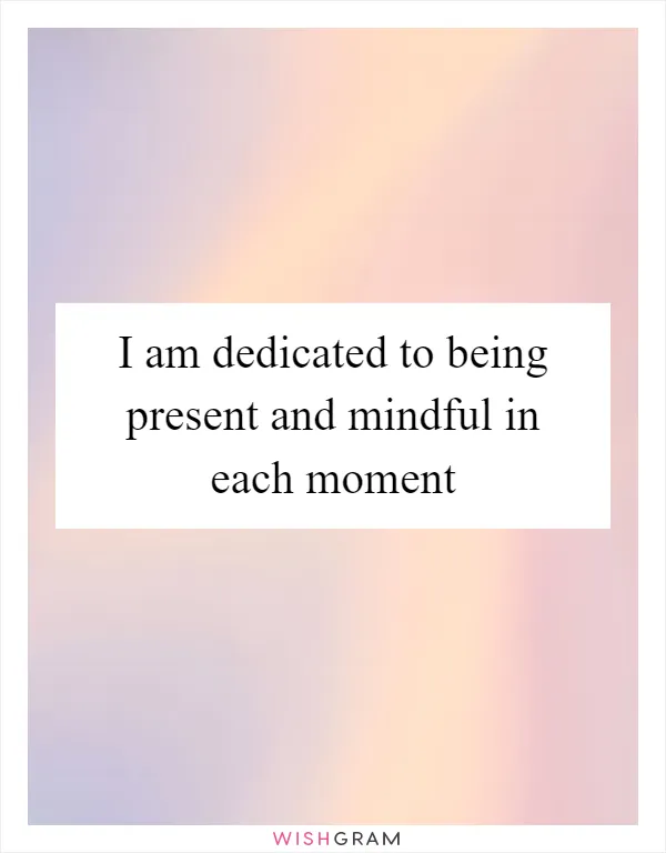 I am dedicated to being present and mindful in each moment