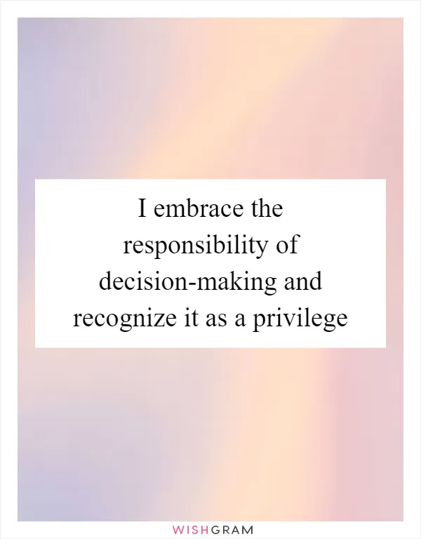 I embrace the responsibility of decision-making and recognize it as a privilege