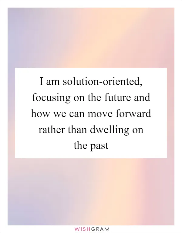 I am solution-oriented, focusing on the future and how we can move forward rather than dwelling on the past