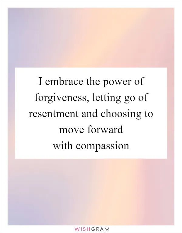 I embrace the power of forgiveness, letting go of resentment and choosing to move forward with compassion