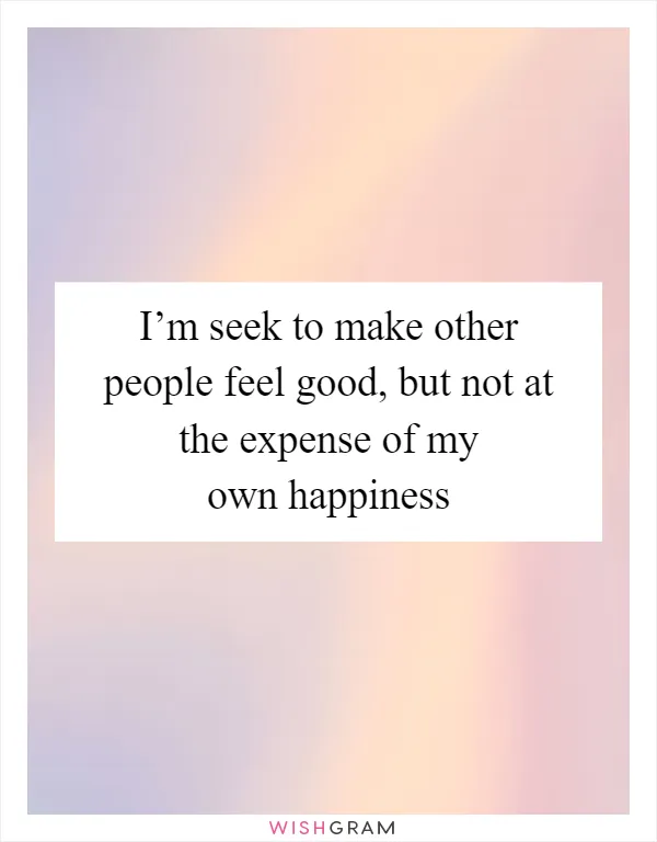 I’m seek to make other people feel good, but not at the expense of my own happiness