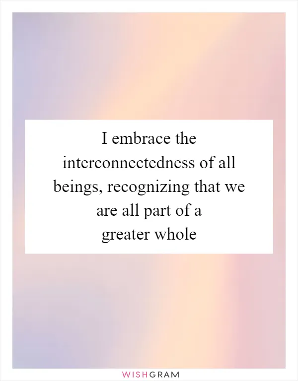 I embrace the interconnectedness of all beings, recognizing that we are all part of a greater whole