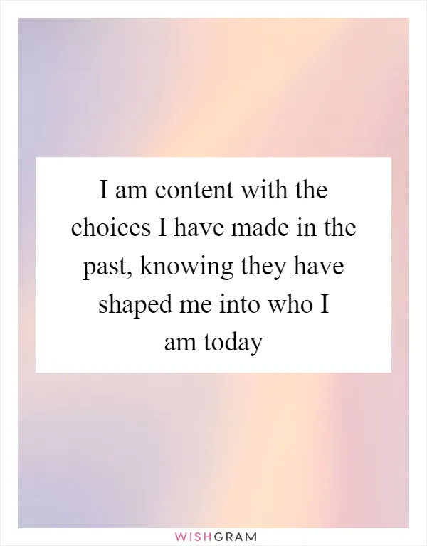 I am content with the choices I have made in the past, knowing they have shaped me into who I am today