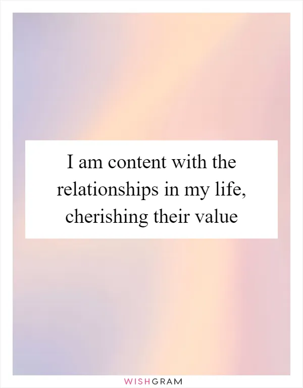 I am content with the relationships in my life, cherishing their value