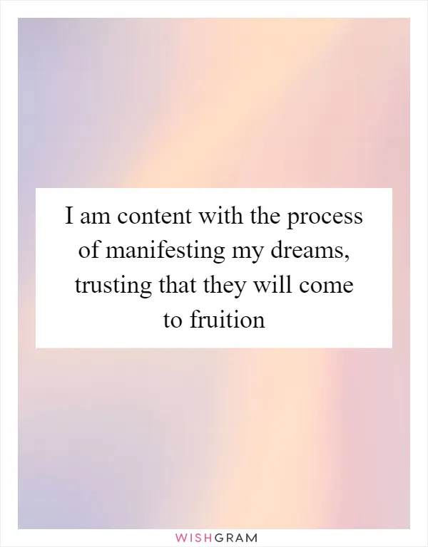 I am content with the process of manifesting my dreams, trusting that they will come to fruition