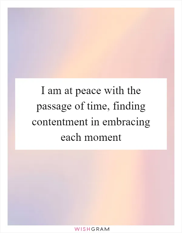 I am at peace with the passage of time, finding contentment in embracing each moment