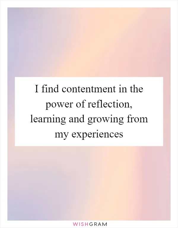 I find contentment in the power of reflection, learning and growing from my experiences