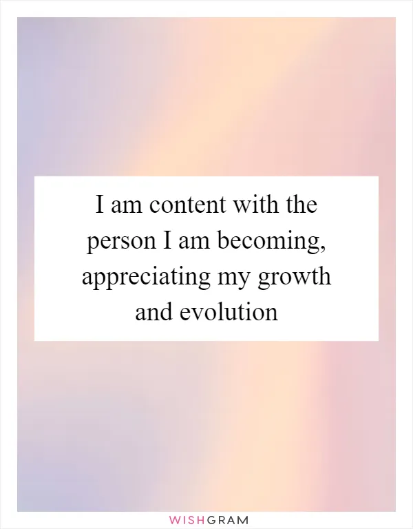 I am content with the person I am becoming, appreciating my growth and evolution