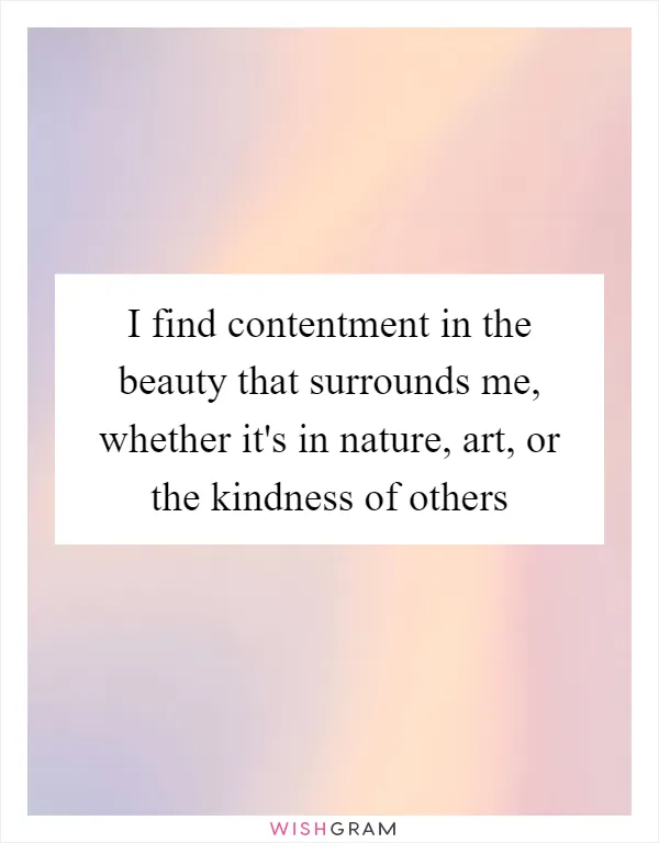 I find contentment in the beauty that surrounds me, whether it's in nature, art, or the kindness of others