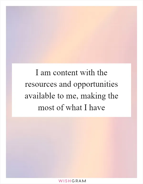 I am content with the resources and opportunities available to me, making the most of what I have