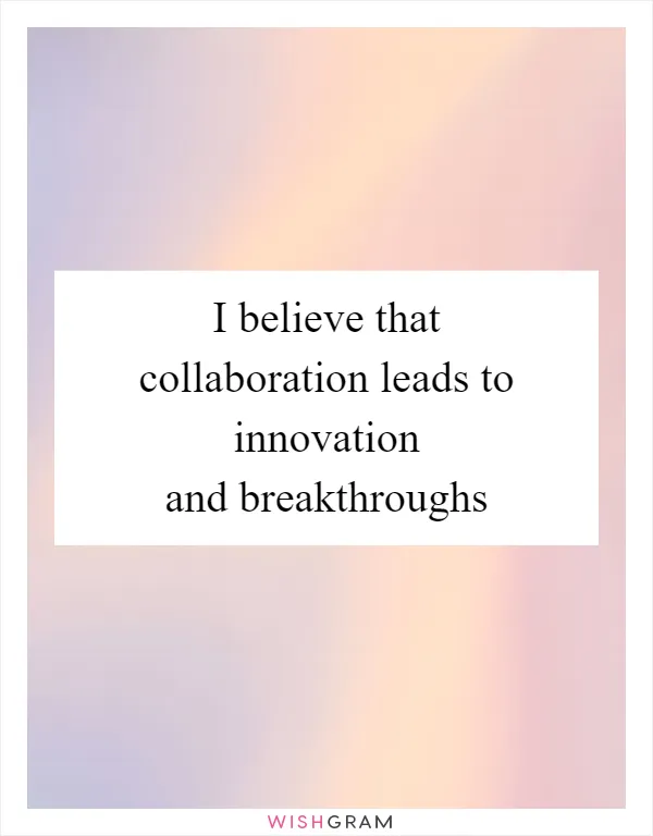 I believe that collaboration leads to innovation and breakthroughs