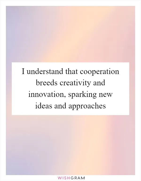 I understand that cooperation breeds creativity and innovation, sparking new ideas and approaches