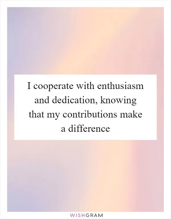 I cooperate with enthusiasm and dedication, knowing that my contributions make a difference