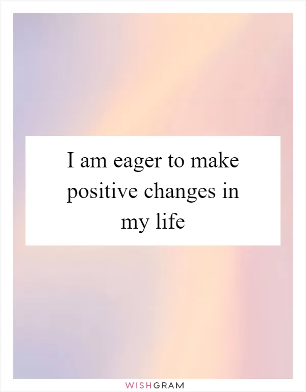 I am eager to make positive changes in my life