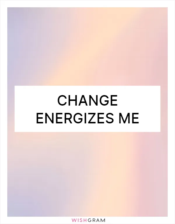 Change energizes me