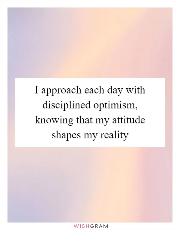 I approach each day with disciplined optimism, knowing that my attitude shapes my reality