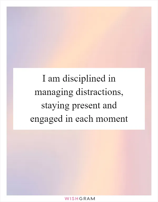 I am disciplined in managing distractions, staying present and engaged in each moment
