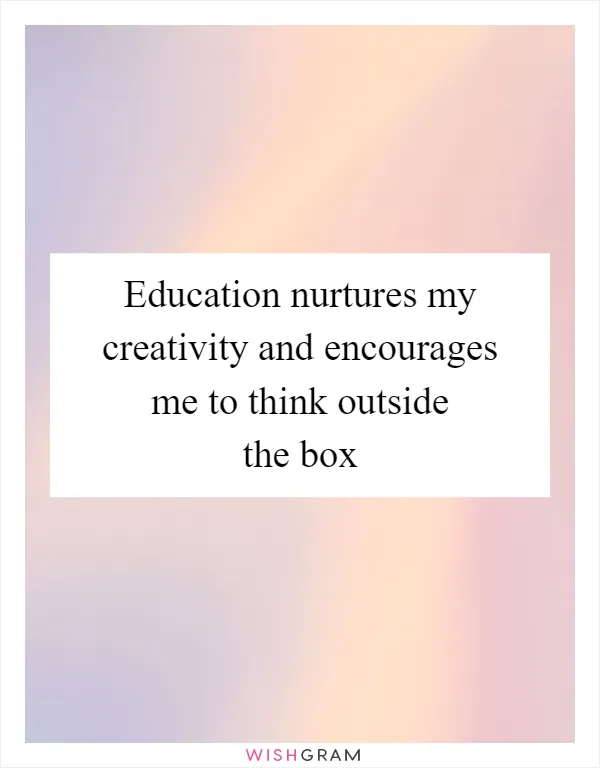 Education nurtures my creativity and encourages me to think outside the box