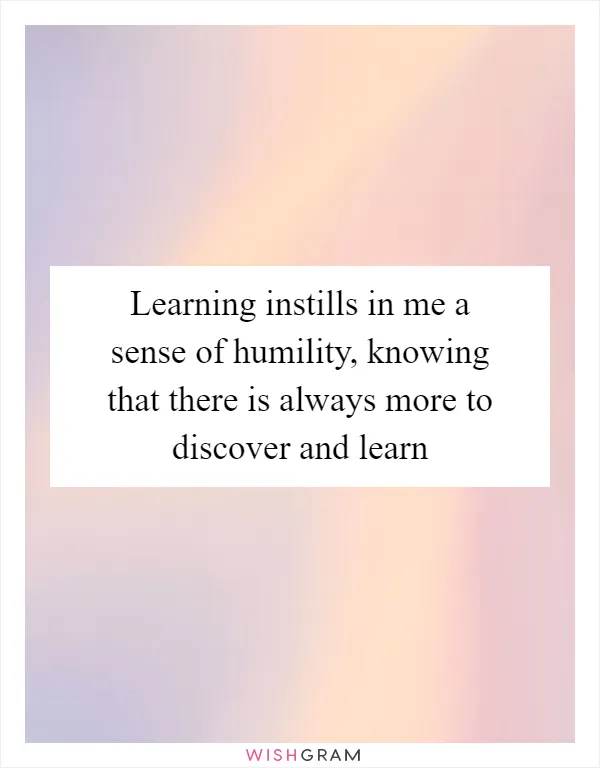 Learning instills in me a sense of humility, knowing that there is always more to discover and learn