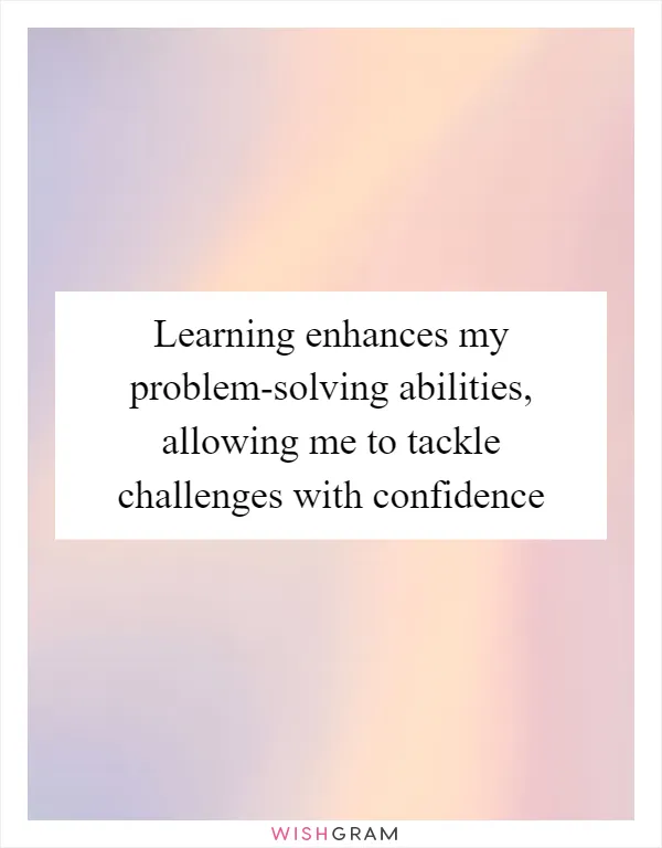 Learning enhances my problem-solving abilities, allowing me to tackle challenges with confidence