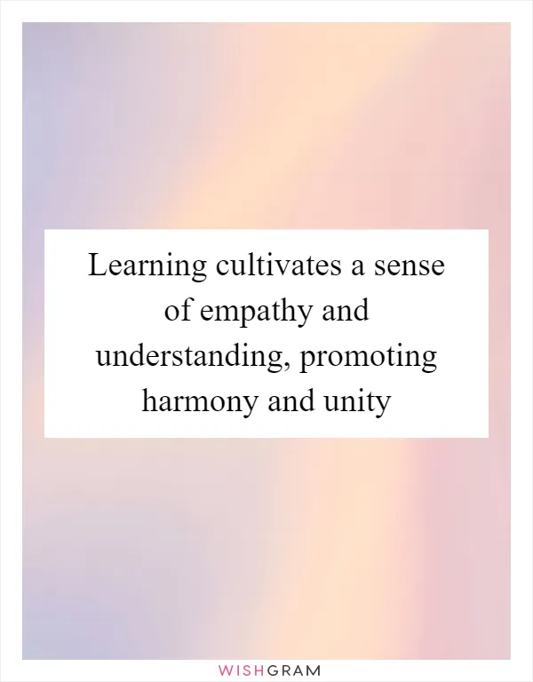 Learning cultivates a sense of empathy and understanding, promoting harmony and unity