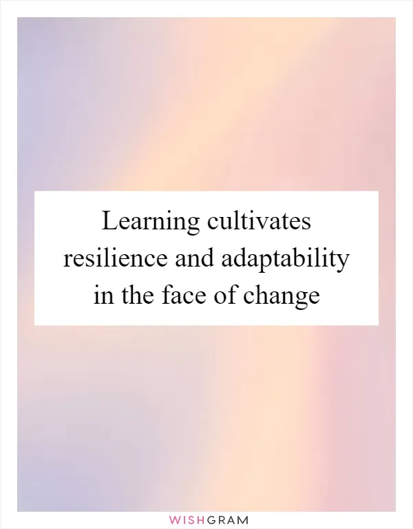 Learning cultivates resilience and adaptability in the face of change