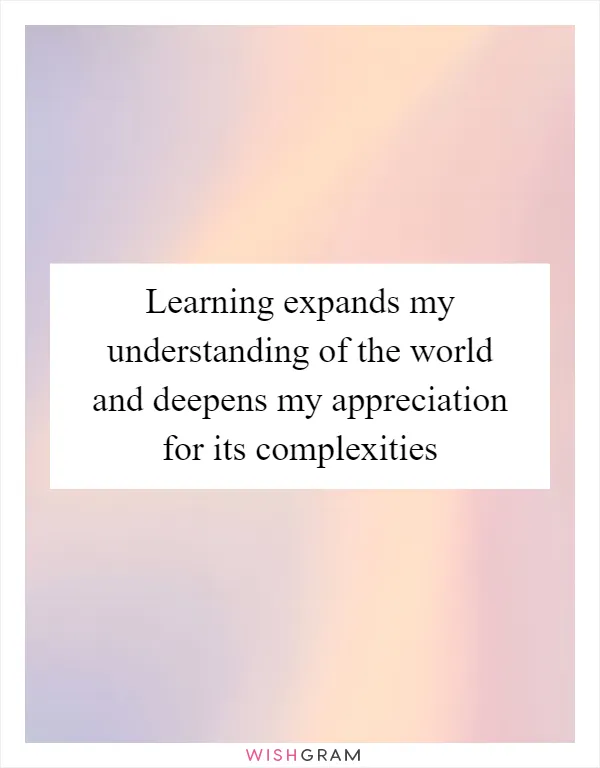 Learning expands my understanding of the world and deepens my appreciation for its complexities