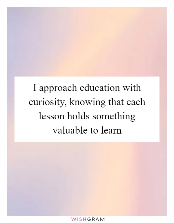 I approach education with curiosity, knowing that each lesson holds something valuable to learn