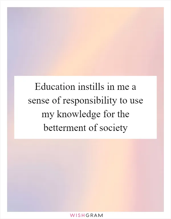 Education instills in me a sense of responsibility to use my knowledge for the betterment of society