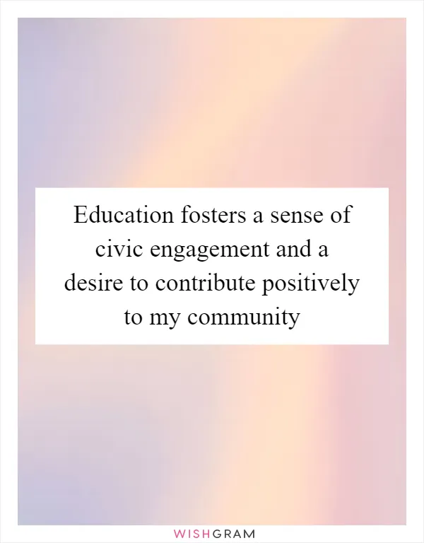 Education fosters a sense of civic engagement and a desire to contribute positively to my community