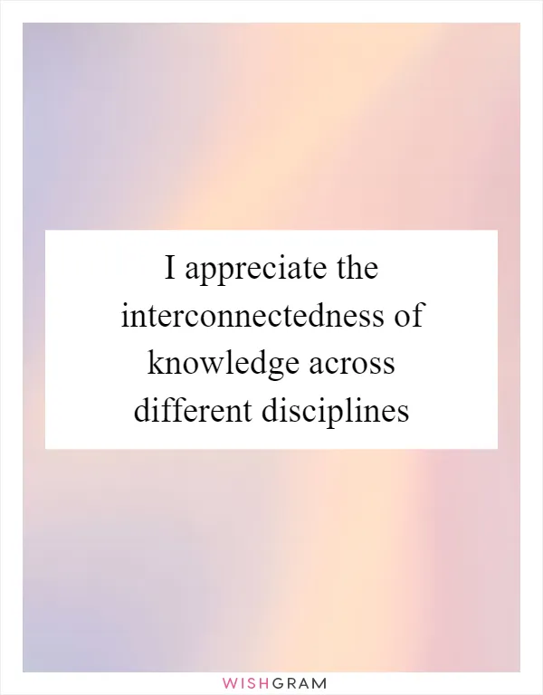 I appreciate the interconnectedness of knowledge across different disciplines