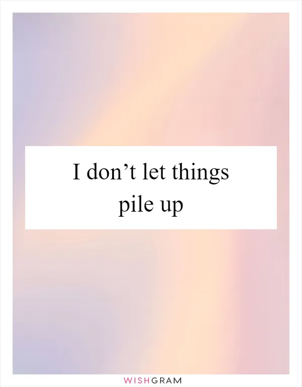 I don’t let things pile up
