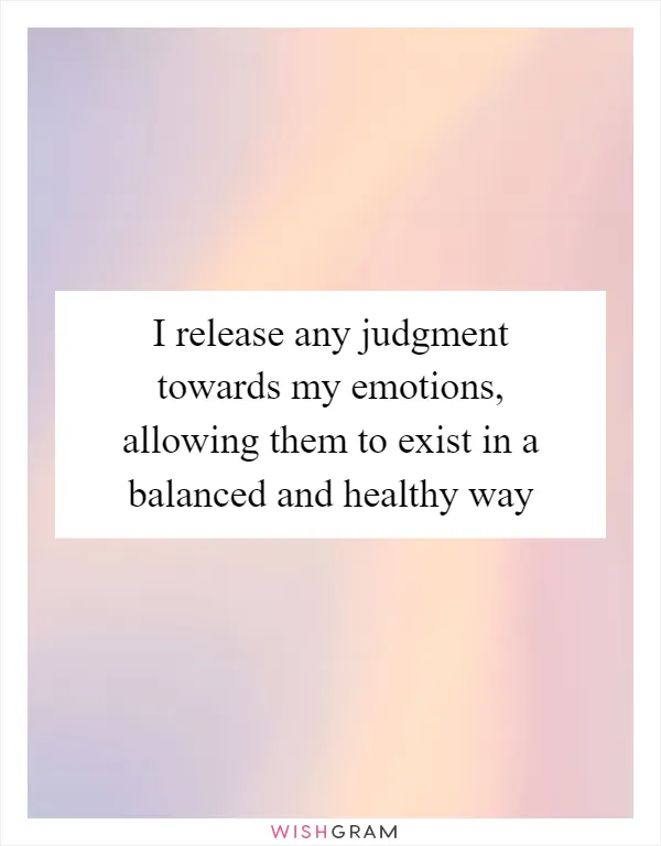 I release any judgment towards my emotions, allowing them to exist in a balanced and healthy way