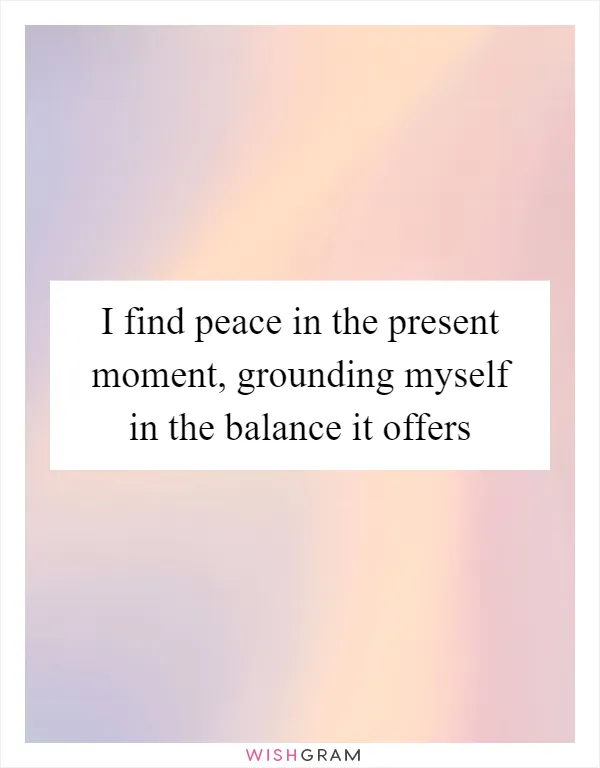 I find peace in the present moment, grounding myself in the balance it offers
