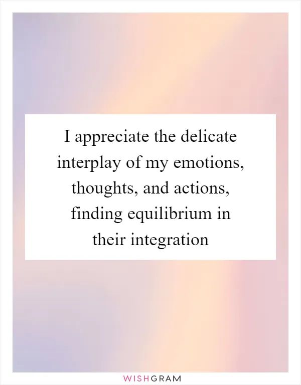 I appreciate the delicate interplay of my emotions, thoughts, and actions, finding equilibrium in their integration